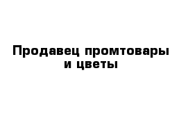 Продавец промтовары и цветы